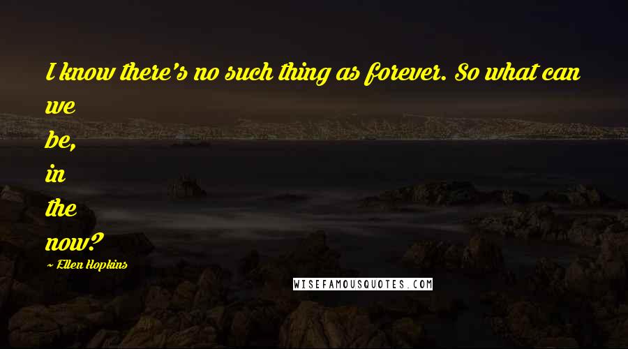 Ellen Hopkins Quotes: I know there's no such thing as forever. So what can we be, in the now?