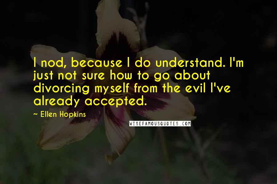 Ellen Hopkins Quotes: I nod, because I do understand. I'm just not sure how to go about divorcing myself from the evil I've already accepted.