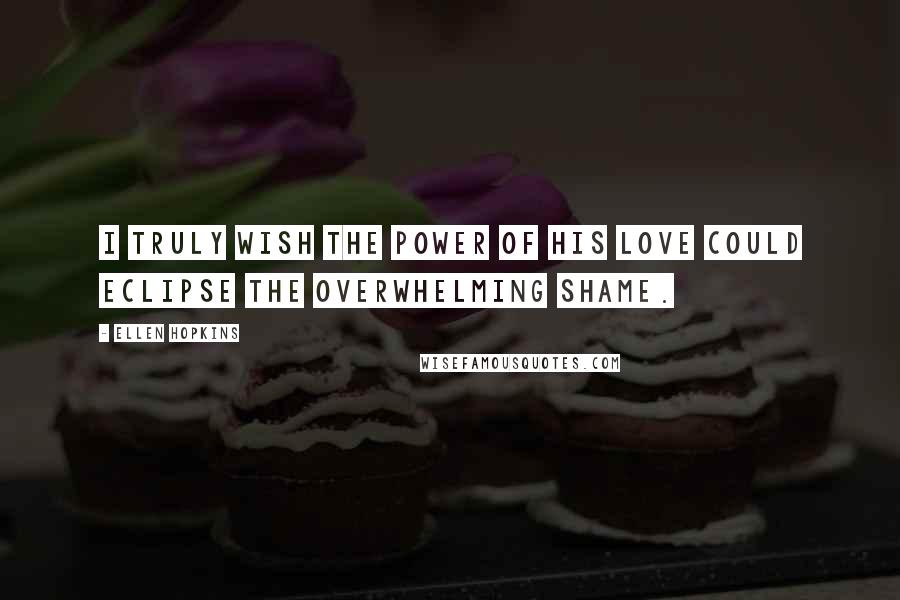 Ellen Hopkins Quotes: I truly wish the power of his love could eclipse the overwhelming shame.