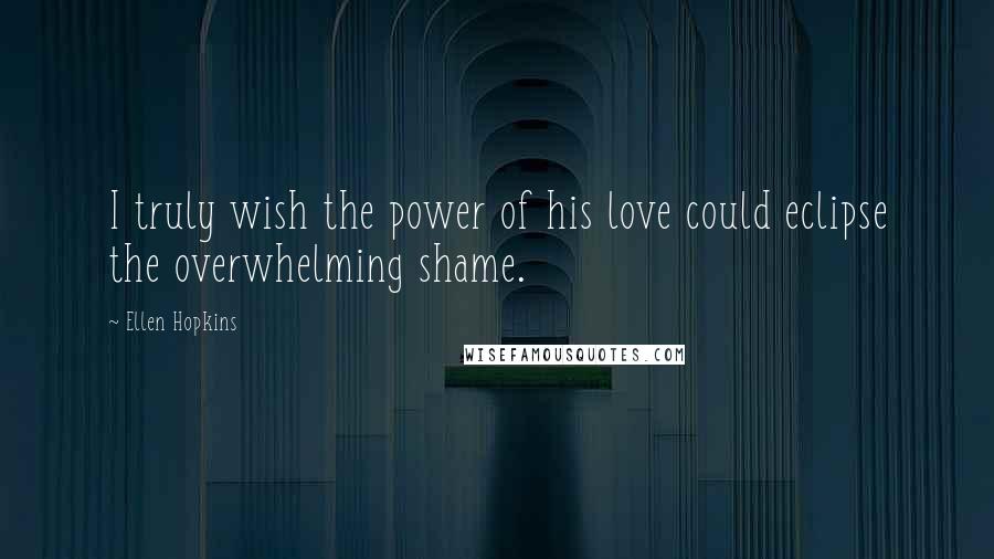 Ellen Hopkins Quotes: I truly wish the power of his love could eclipse the overwhelming shame.