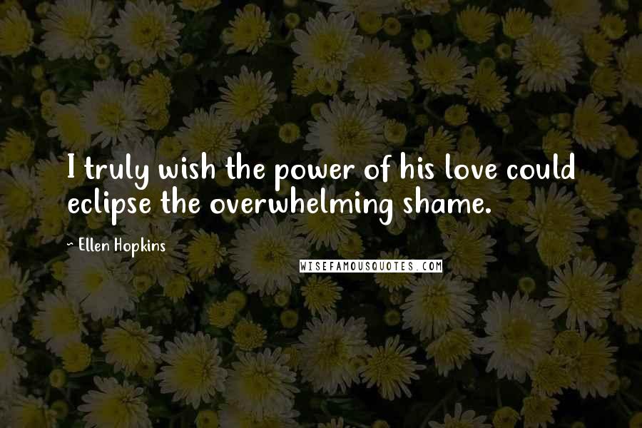 Ellen Hopkins Quotes: I truly wish the power of his love could eclipse the overwhelming shame.