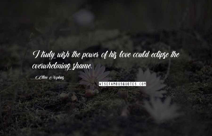 Ellen Hopkins Quotes: I truly wish the power of his love could eclipse the overwhelming shame.