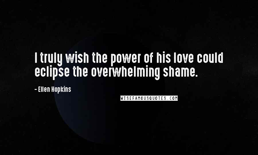 Ellen Hopkins Quotes: I truly wish the power of his love could eclipse the overwhelming shame.