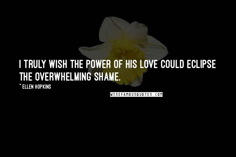 Ellen Hopkins Quotes: I truly wish the power of his love could eclipse the overwhelming shame.