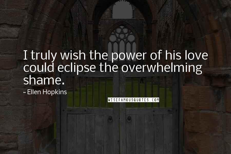 Ellen Hopkins Quotes: I truly wish the power of his love could eclipse the overwhelming shame.