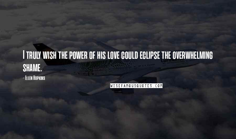 Ellen Hopkins Quotes: I truly wish the power of his love could eclipse the overwhelming shame.