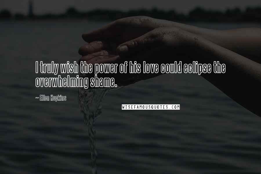 Ellen Hopkins Quotes: I truly wish the power of his love could eclipse the overwhelming shame.