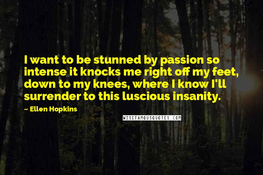 Ellen Hopkins Quotes: I want to be stunned by passion so intense it knocks me right off my feet, down to my knees, where I know I'll surrender to this luscious insanity.