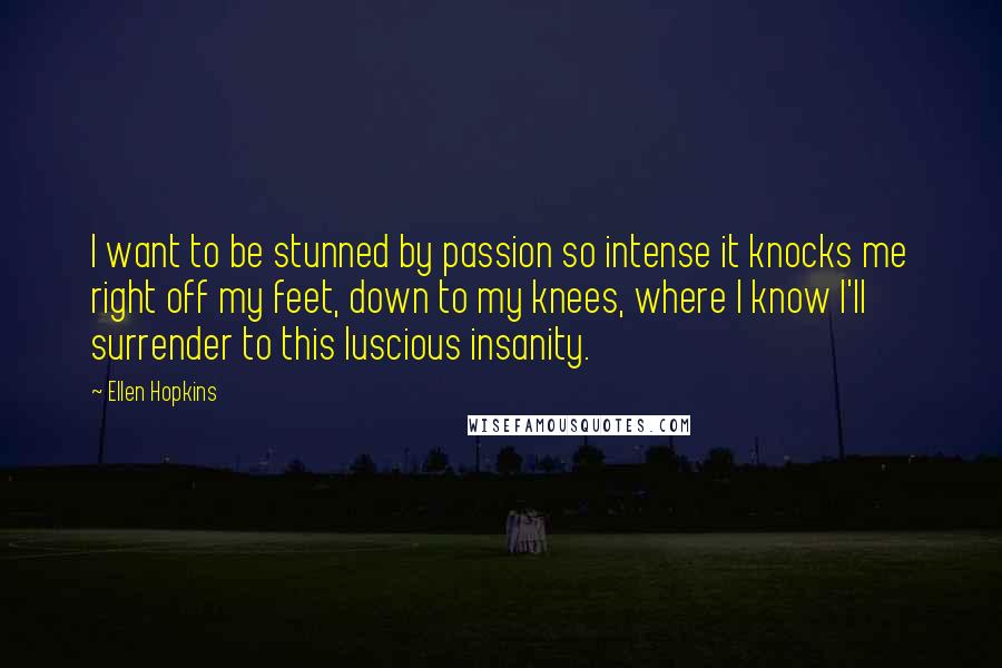 Ellen Hopkins Quotes: I want to be stunned by passion so intense it knocks me right off my feet, down to my knees, where I know I'll surrender to this luscious insanity.