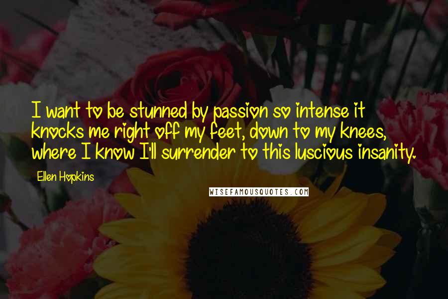 Ellen Hopkins Quotes: I want to be stunned by passion so intense it knocks me right off my feet, down to my knees, where I know I'll surrender to this luscious insanity.