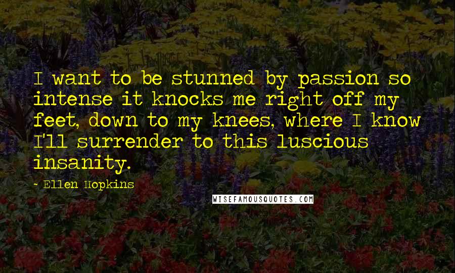 Ellen Hopkins Quotes: I want to be stunned by passion so intense it knocks me right off my feet, down to my knees, where I know I'll surrender to this luscious insanity.