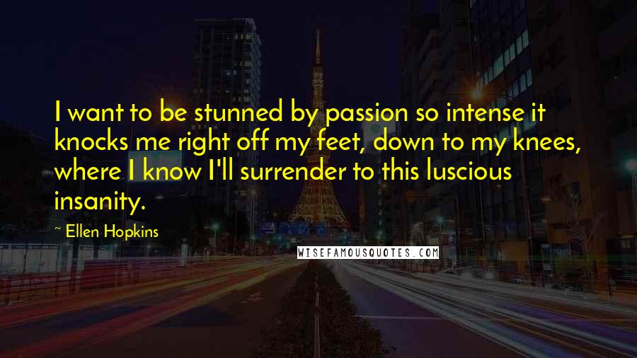 Ellen Hopkins Quotes: I want to be stunned by passion so intense it knocks me right off my feet, down to my knees, where I know I'll surrender to this luscious insanity.