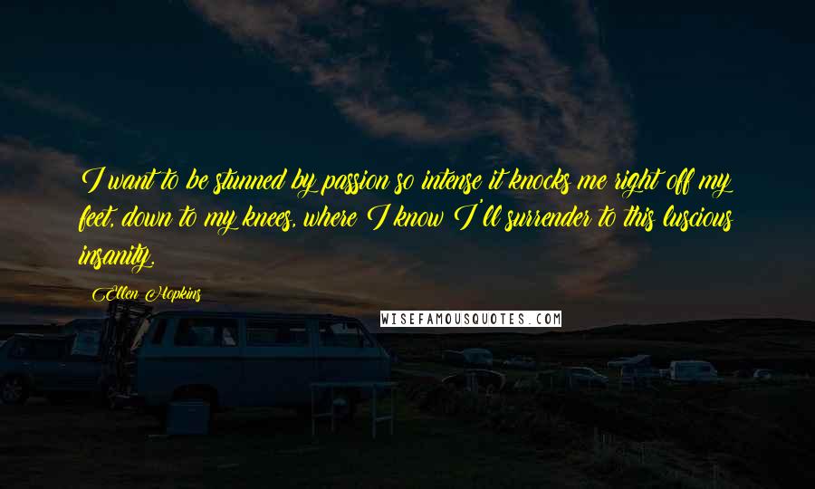 Ellen Hopkins Quotes: I want to be stunned by passion so intense it knocks me right off my feet, down to my knees, where I know I'll surrender to this luscious insanity.