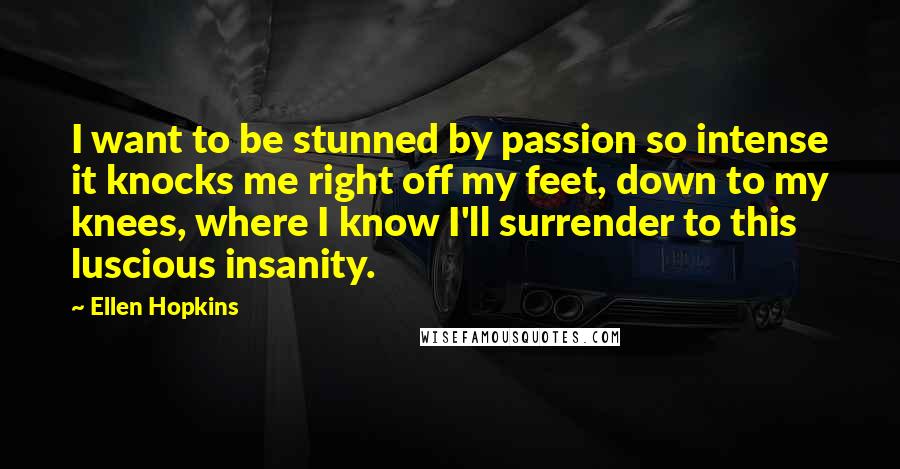 Ellen Hopkins Quotes: I want to be stunned by passion so intense it knocks me right off my feet, down to my knees, where I know I'll surrender to this luscious insanity.