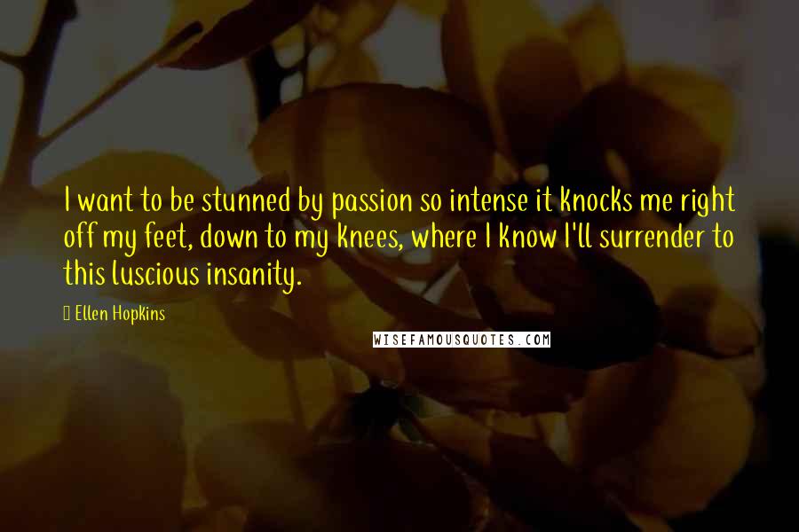 Ellen Hopkins Quotes: I want to be stunned by passion so intense it knocks me right off my feet, down to my knees, where I know I'll surrender to this luscious insanity.