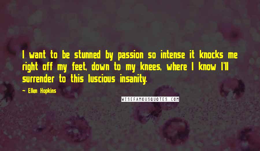 Ellen Hopkins Quotes: I want to be stunned by passion so intense it knocks me right off my feet, down to my knees, where I know I'll surrender to this luscious insanity.