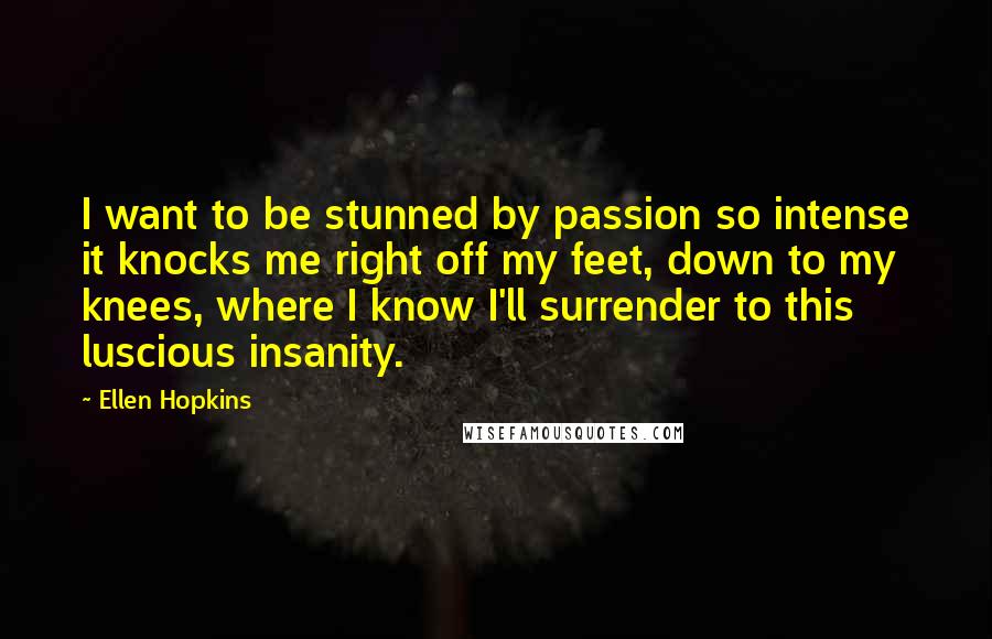 Ellen Hopkins Quotes: I want to be stunned by passion so intense it knocks me right off my feet, down to my knees, where I know I'll surrender to this luscious insanity.