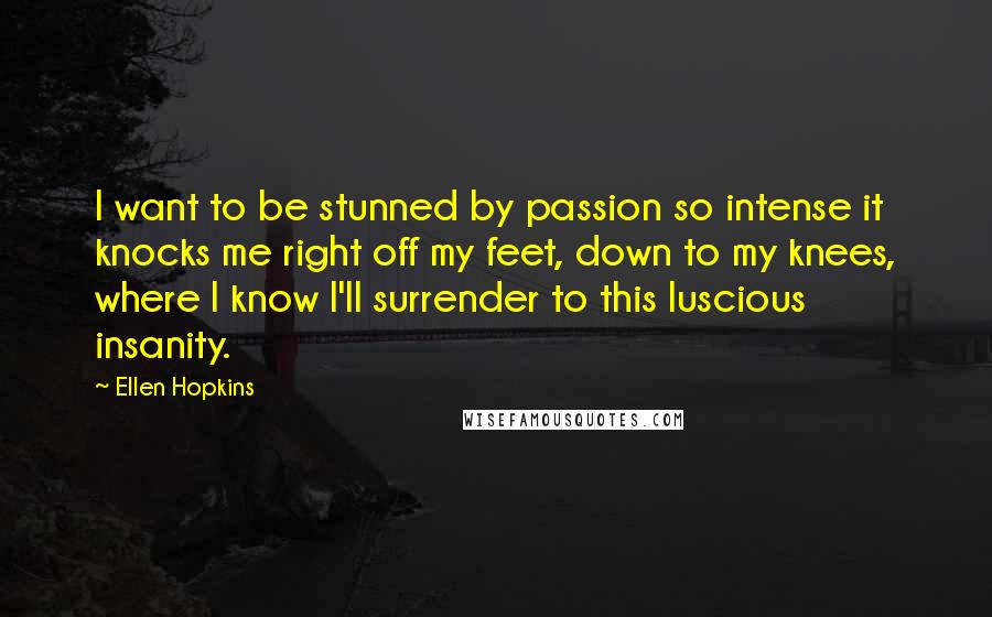 Ellen Hopkins Quotes: I want to be stunned by passion so intense it knocks me right off my feet, down to my knees, where I know I'll surrender to this luscious insanity.