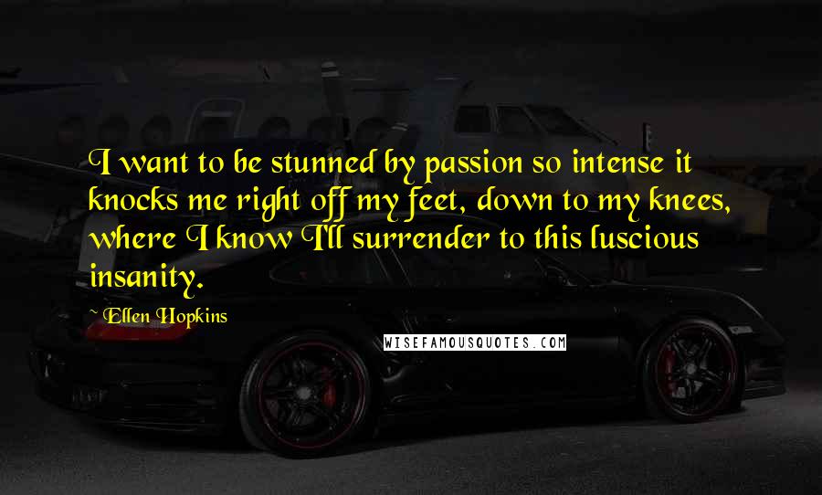 Ellen Hopkins Quotes: I want to be stunned by passion so intense it knocks me right off my feet, down to my knees, where I know I'll surrender to this luscious insanity.