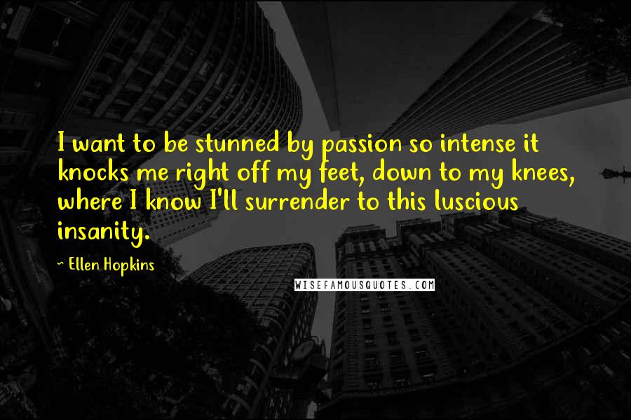Ellen Hopkins Quotes: I want to be stunned by passion so intense it knocks me right off my feet, down to my knees, where I know I'll surrender to this luscious insanity.