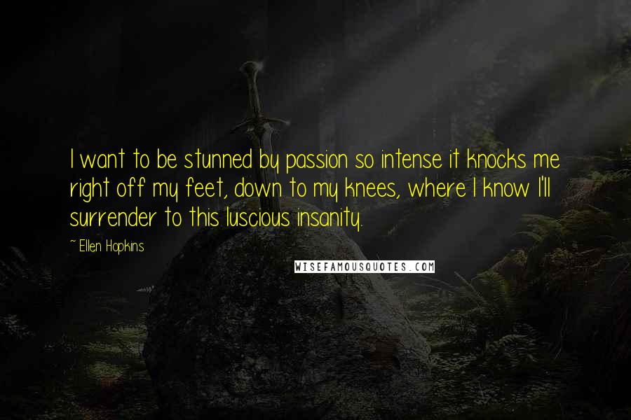 Ellen Hopkins Quotes: I want to be stunned by passion so intense it knocks me right off my feet, down to my knees, where I know I'll surrender to this luscious insanity.