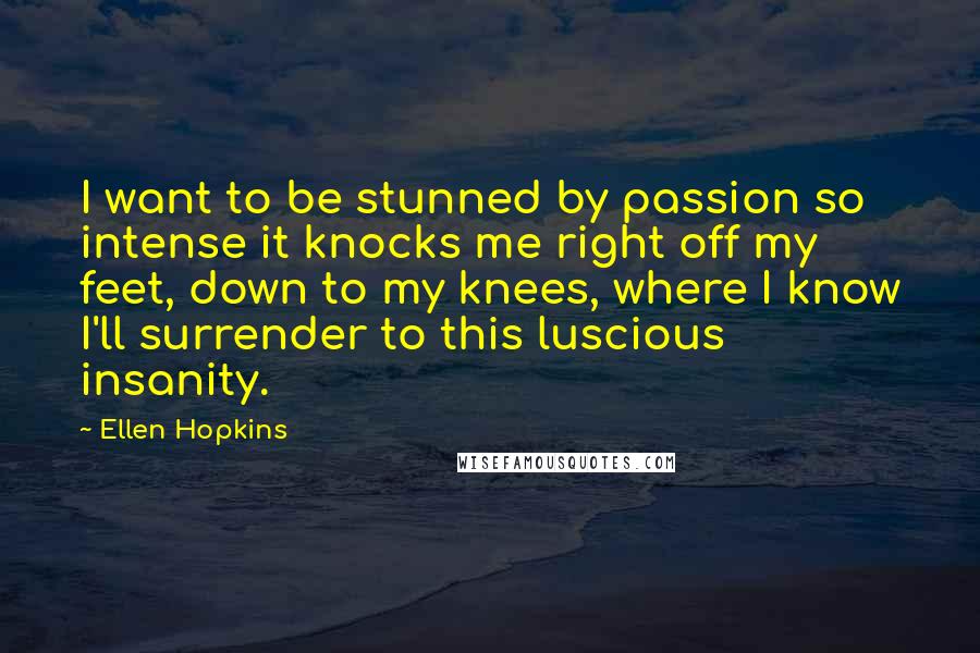 Ellen Hopkins Quotes: I want to be stunned by passion so intense it knocks me right off my feet, down to my knees, where I know I'll surrender to this luscious insanity.