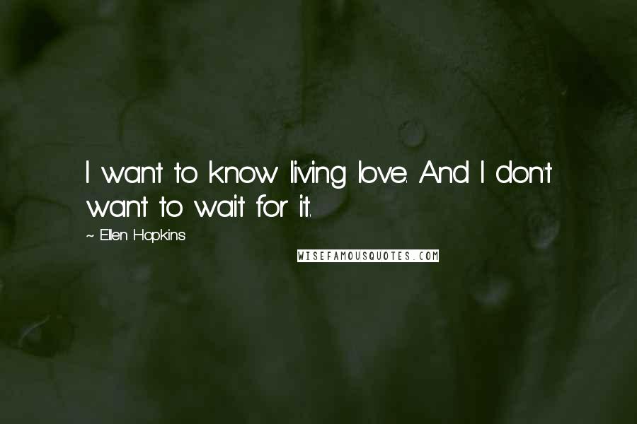 Ellen Hopkins Quotes: I want to know living love. And I don't want to wait for it.