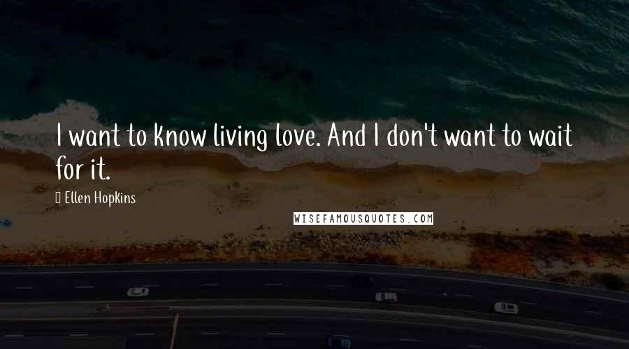 Ellen Hopkins Quotes: I want to know living love. And I don't want to wait for it.