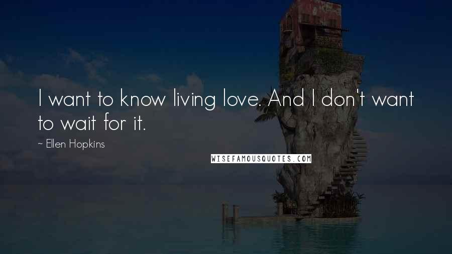Ellen Hopkins Quotes: I want to know living love. And I don't want to wait for it.