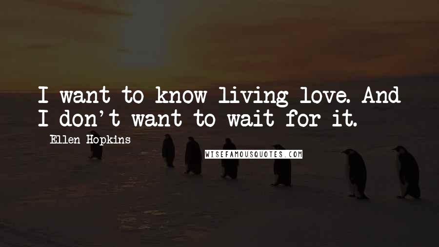 Ellen Hopkins Quotes: I want to know living love. And I don't want to wait for it.