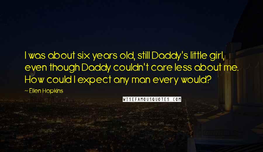 Ellen Hopkins Quotes: I was about six years old, still Daddy's little girl, even though Daddy couldn't care less about me. How could I expect any man every would?