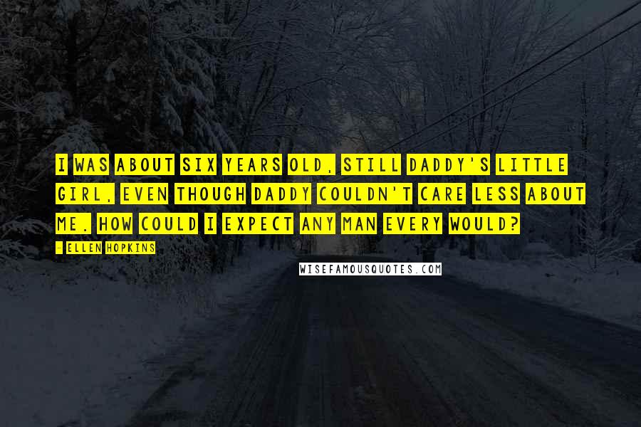 Ellen Hopkins Quotes: I was about six years old, still Daddy's little girl, even though Daddy couldn't care less about me. How could I expect any man every would?