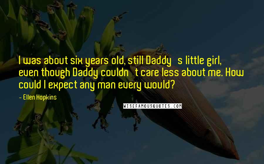 Ellen Hopkins Quotes: I was about six years old, still Daddy's little girl, even though Daddy couldn't care less about me. How could I expect any man every would?