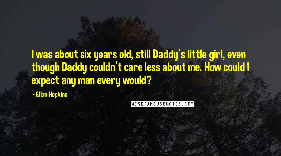 Ellen Hopkins Quotes: I was about six years old, still Daddy's little girl, even though Daddy couldn't care less about me. How could I expect any man every would?