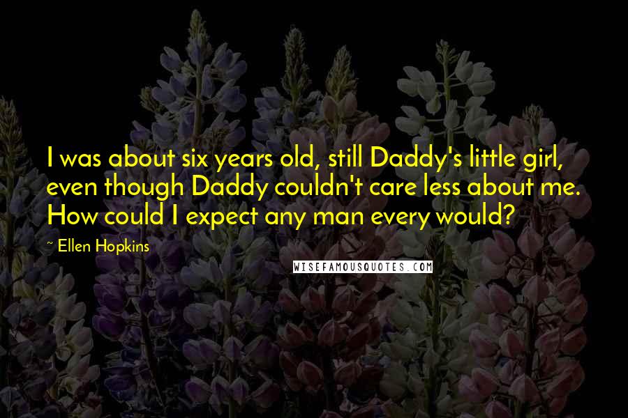 Ellen Hopkins Quotes: I was about six years old, still Daddy's little girl, even though Daddy couldn't care less about me. How could I expect any man every would?