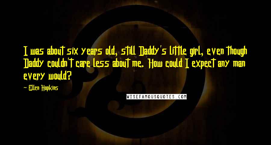 Ellen Hopkins Quotes: I was about six years old, still Daddy's little girl, even though Daddy couldn't care less about me. How could I expect any man every would?