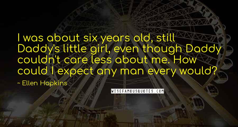 Ellen Hopkins Quotes: I was about six years old, still Daddy's little girl, even though Daddy couldn't care less about me. How could I expect any man every would?