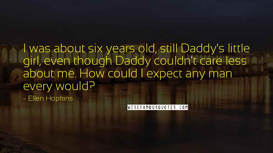 Ellen Hopkins Quotes: I was about six years old, still Daddy's little girl, even though Daddy couldn't care less about me. How could I expect any man every would?