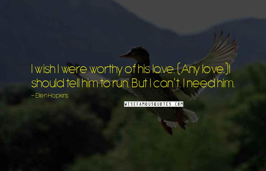 Ellen Hopkins Quotes: I wish I were worthy of his love. (Any love.)I should tell him to run. But I can't. I need him.