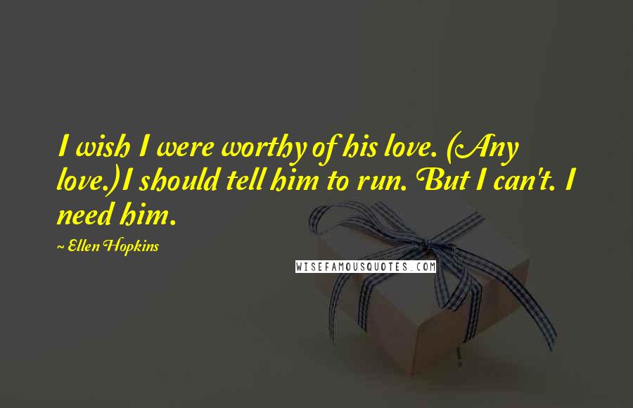 Ellen Hopkins Quotes: I wish I were worthy of his love. (Any love.)I should tell him to run. But I can't. I need him.