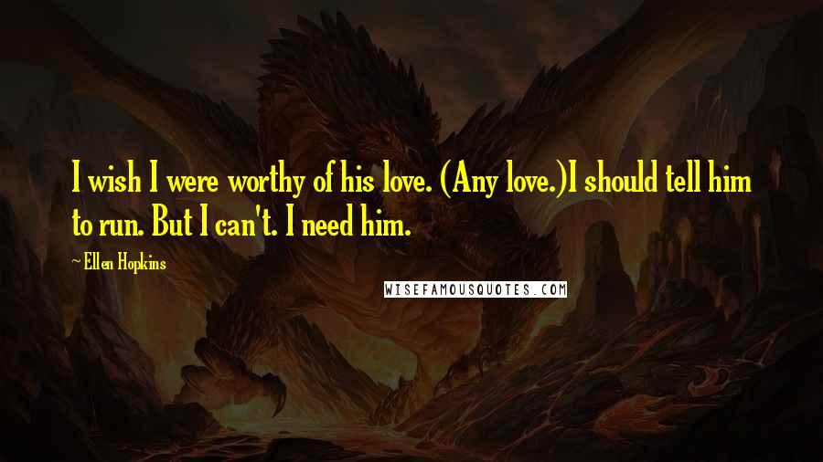 Ellen Hopkins Quotes: I wish I were worthy of his love. (Any love.)I should tell him to run. But I can't. I need him.
