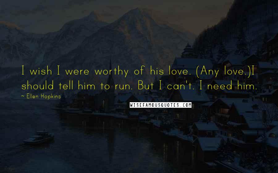 Ellen Hopkins Quotes: I wish I were worthy of his love. (Any love.)I should tell him to run. But I can't. I need him.