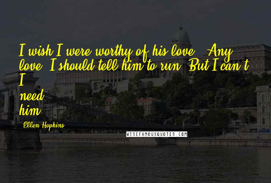 Ellen Hopkins Quotes: I wish I were worthy of his love. (Any love.)I should tell him to run. But I can't. I need him.