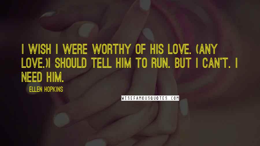 Ellen Hopkins Quotes: I wish I were worthy of his love. (Any love.)I should tell him to run. But I can't. I need him.