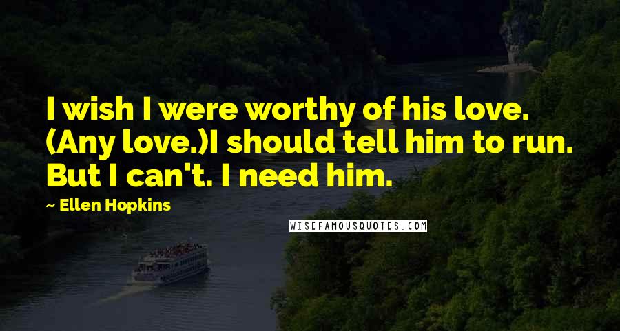 Ellen Hopkins Quotes: I wish I were worthy of his love. (Any love.)I should tell him to run. But I can't. I need him.