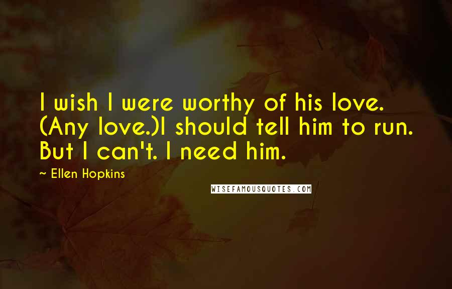 Ellen Hopkins Quotes: I wish I were worthy of his love. (Any love.)I should tell him to run. But I can't. I need him.