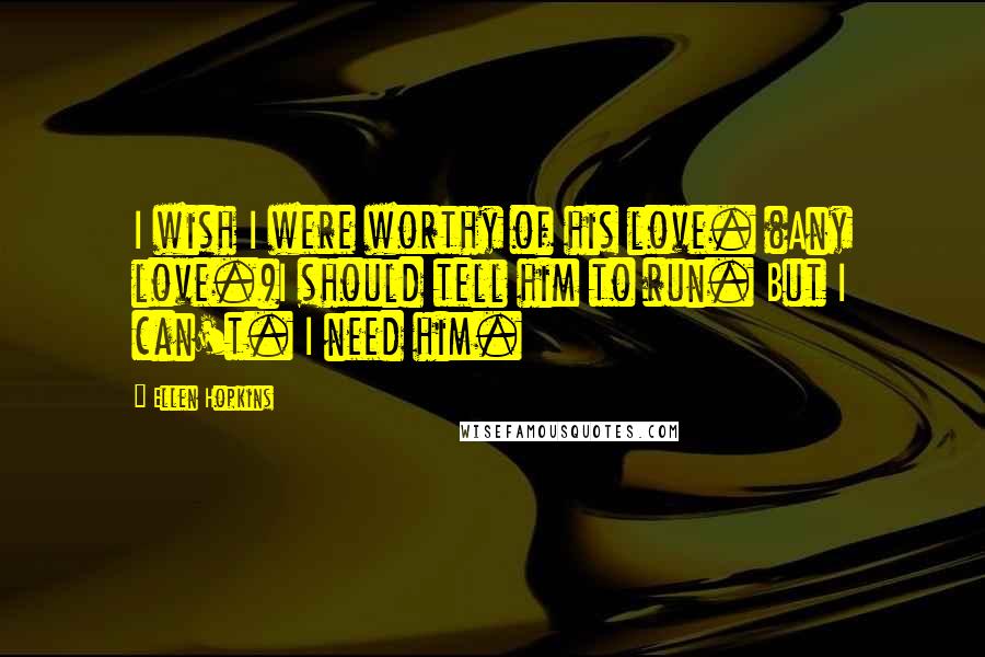 Ellen Hopkins Quotes: I wish I were worthy of his love. (Any love.)I should tell him to run. But I can't. I need him.