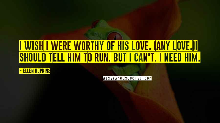 Ellen Hopkins Quotes: I wish I were worthy of his love. (Any love.)I should tell him to run. But I can't. I need him.