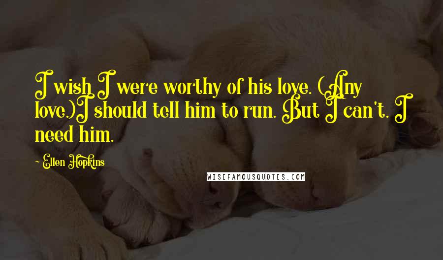 Ellen Hopkins Quotes: I wish I were worthy of his love. (Any love.)I should tell him to run. But I can't. I need him.