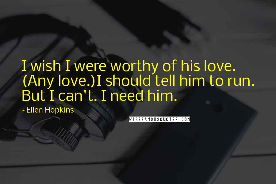 Ellen Hopkins Quotes: I wish I were worthy of his love. (Any love.)I should tell him to run. But I can't. I need him.